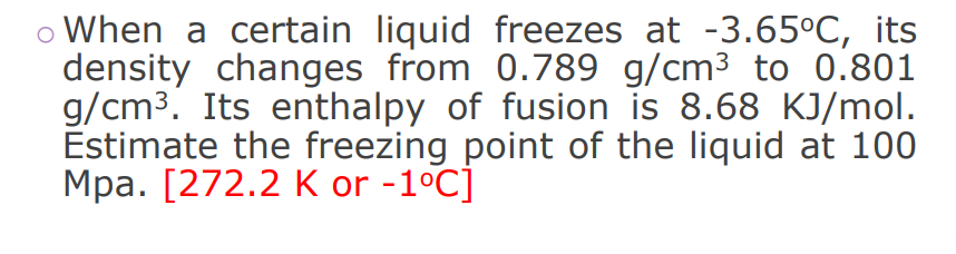 o When a certain liquid freezes at -3.65°C, its
density changes from 0.789 g/cm³ to 0.801
g/cm3. Its enthalpy of fusion is 8.68 KJ/mol.
Estimate the freezing point of the liquid at 100
Mpa. [272.2 K or -1°C]
