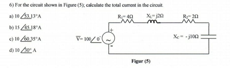 6) For the circuit shown in Figure (5); calculate the total current in the circuit.
a) 10 53.13°A
XL-j20
R2= 22
R=42
b) 15 45.18°A
c) 10 60.35°A
V= 100/0(
Xc = - j102
d) 10 /30° A
Figur
