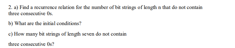 2. a) Find a recurrence relation for the number of bit strings of length n that do not contain
three consecutive Os.
b) What are the initial conditions?
c) How many bit strings of length seven do not contain
three consecutive Os?
