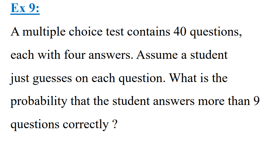 Ex 9:
A multiple choice test contains 40 questions,
each with four answers. Assume a student
just guesses on each question. What is the
probability that the student answers more than 9
questions correctly?