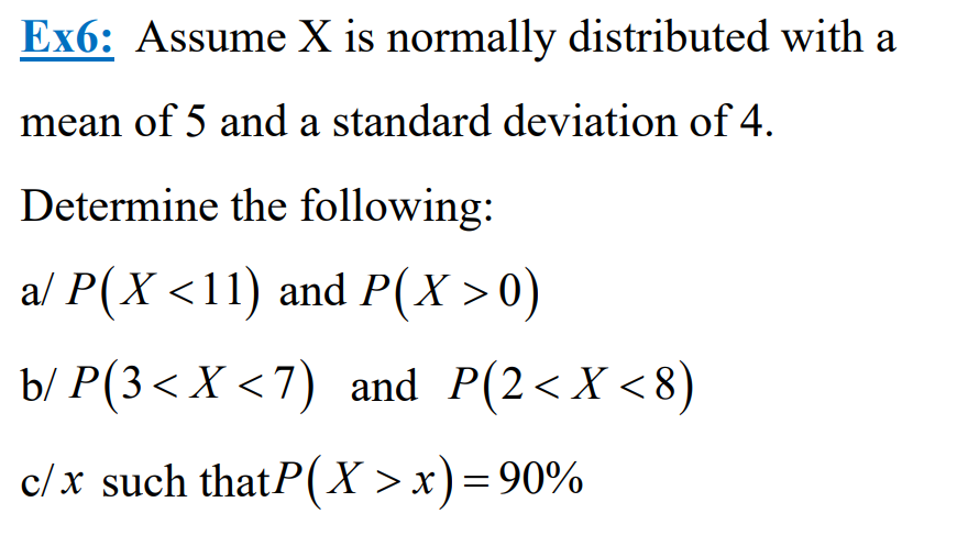 Ex6: Assume X is normally distributed with a
mean of 5 and a standard deviation of 4.
Determine the following:
a/ P(X <11) and P(X>0)
b/ P(3< X <7) and P(2<X<8)
c/x such thatP(X>x) = 90%
