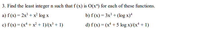 3. Find the least integer n such that f (x) is O(x") for each of these functions.
a) f (x) = 2x³ + x² log x
b) f (x) = 3x³ + (log x)*
c) f (x) = (x* + x² + 1)/(x³ + 1)
d) f (x) = (x* + 5 log x)/(x* + 1)
