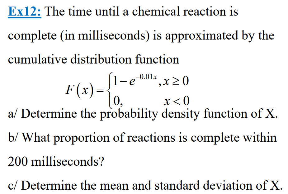 Ex12: The time until a chemical reaction is
complete (in milliseconds) is approximated by the
cumulative distribution function
-0.01x
e
',x ≥ 0
F(x) =
0₂
x < 0
a/ Determine the probability density function of X.
b/ What proportion of reactions is complete within
200 milliseconds?
c/ Determine the mean and standard deviation of X.