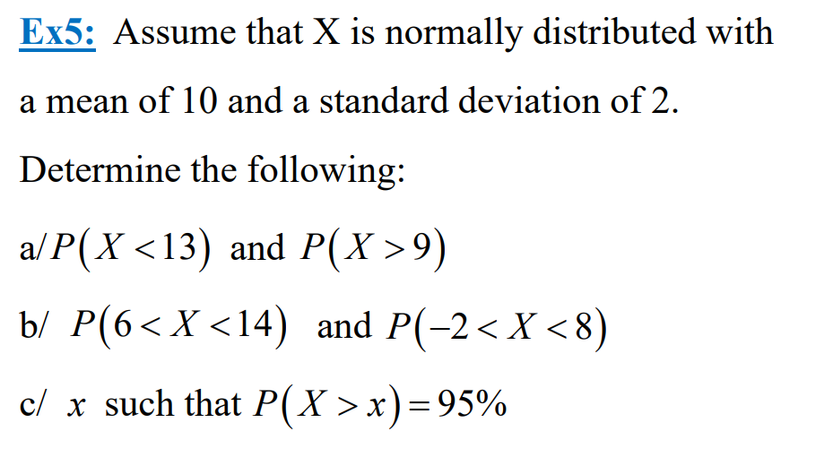 Ex5: Assume that X is normally distributed with
a mean of 10 and a standard deviation of 2.
Determine the following:
a/P(X <13) and P(X>9)
b/ P(6< X <14) and P(-2< X<8)
c/ x such that P(X>x) = 95%