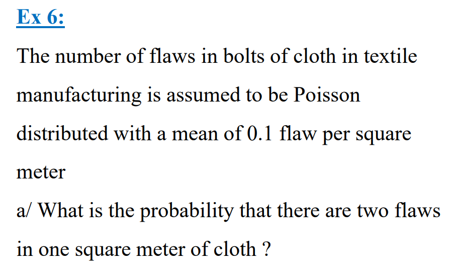Ex 6:
The number of flaws in bolts of cloth in textile
manufacturing is assumed to be Poisson
distributed with a mean of 0.1 flaw per square
meter
a/ What is the probability that there are two flaws
in one square meter of cloth ?