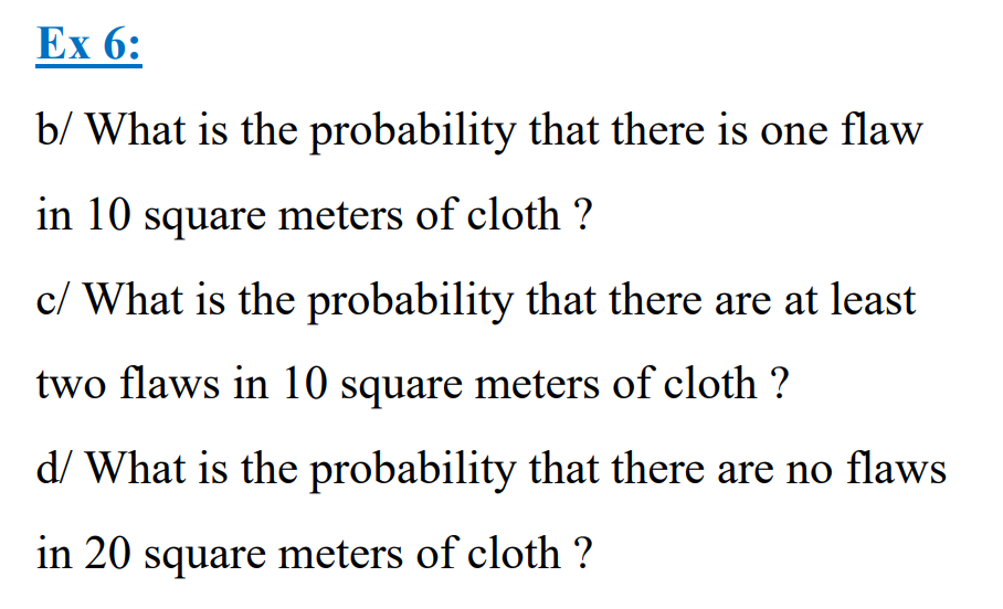 Ex 6:
b/ What is the probability that there is one flaw
in 10 square meters of cloth ?
c/ What is the probability that there are at least
two flaws in 10 square meters of cloth ?
d/ What is the probability that there are no flaws
in 20 square meters of cloth ?