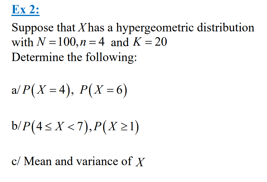 Ex 2:
Suppose that Xhas a hypergeometric distribution
with N = 100, n = 4 and K = 20
Determine the following:
a/P(X= 4), P(X = 6)
b/P(4≤X <7),P(X ≥1)
c/ Mean and variance of X
