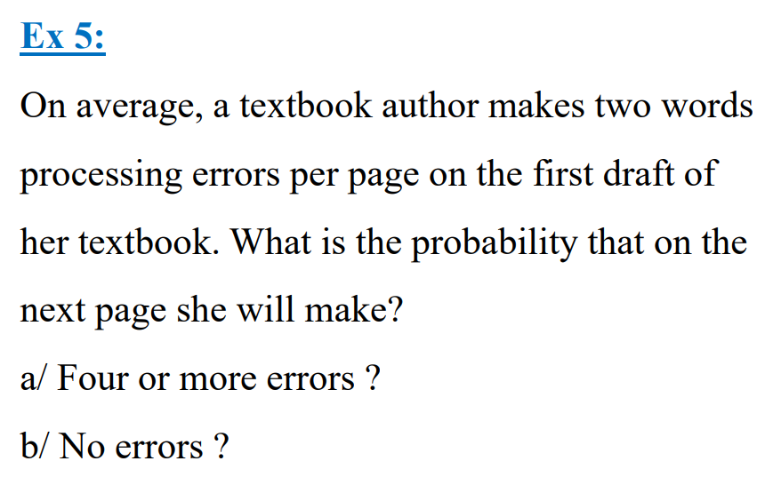 Ex 5:
On average, a textbook author makes two words
processing errors per page on the first draft of
her textbook. What is the probability that on the
next page she will make?
a/ Four or more errors ?
b/ No errors ?