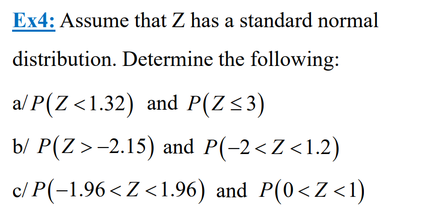 Ex4: Assume that Z has a standard normal
distribution. Determine the following:
a/P(Z <1.32) and P(Z≤3)
b/ P(Z >-2.15) and P(-2<Z<1.2)
c/ P(-1.96<Z<1.96) and P(0<Z<1)