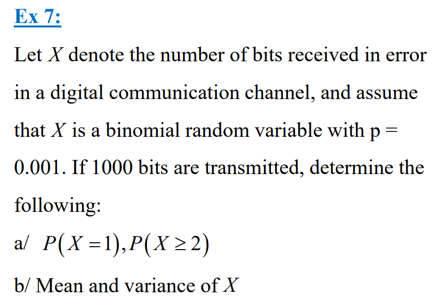 Ex 7:
Let X denote the number of bits received in error
in a digital communication channel, and assume
that X is a binomial random variable with p =
0.001. If 1000 bits are transmitted, determine the
following:
a/ P(X=1), P(X≥2)
b/ Mean and variance of X