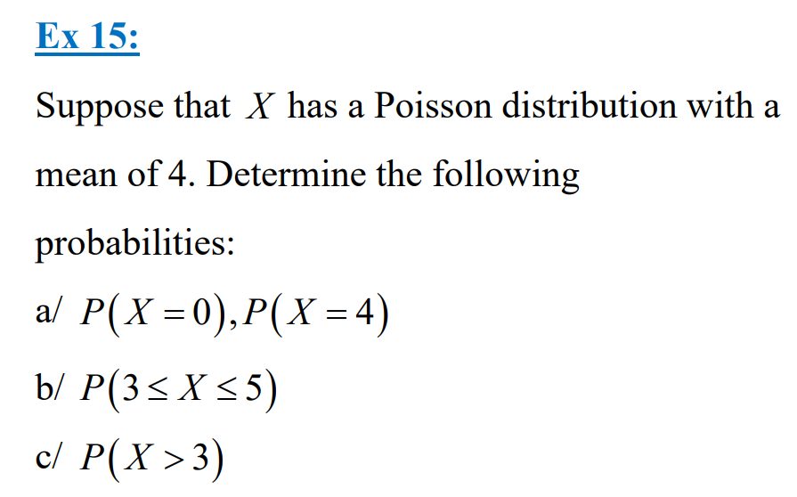Ex 15:
Suppose that X has a Poisson distribution with a
mean of 4. Determine the following
probabilities:
a/ P(X=0), P(X= 4)
b/ P(3≤X ≤5)
c/ P(X > 3)