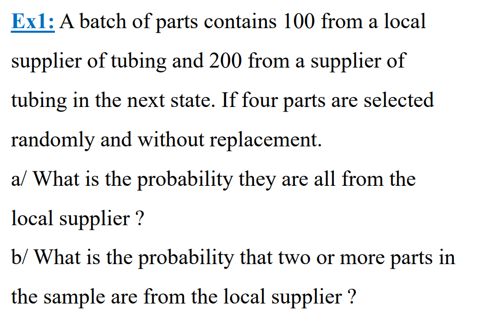 Ex1: A batch of parts contains 100 from a local
supplier of tubing and 200 from a supplier of
tubing in the next state. If four parts are selected
randomly and without replacement.
a/ What is the probability they are all from the
local supplier ?
b/ What is the probability that two or more parts in
the sample are from the local supplier ?