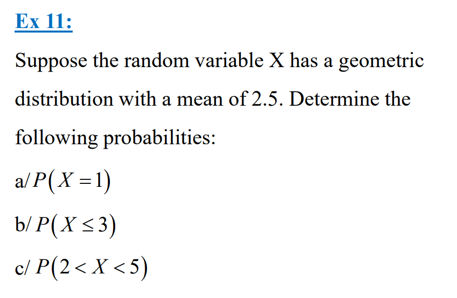 Ex 11:
Suppose the random variable X has a geometric
distribution with a mean of 2.5. Determine the
following probabilities:
a/P(X=1)
b/ P(X ≤3)
c/ P(2< X <5)
