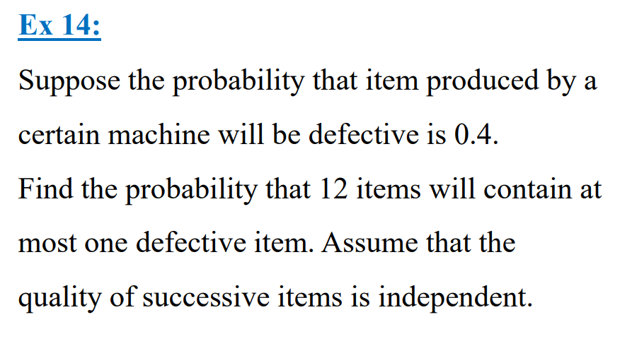 Ex 14:
Suppose the probability that item produced by a
certain machine will be defective is 0.4.
Find the probability that 12 items will contain at
most one defective item. Assume that the
quality of successive items is independent.