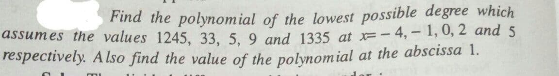 Find the polynomial of the lowest possible degree which
assumes the values 1245, 33, 5. 9 and 1335 at x=- 4,- 1, 0, 2 and 5
respectively. A Iso find the value of the polynomial at the abscissa 1.

