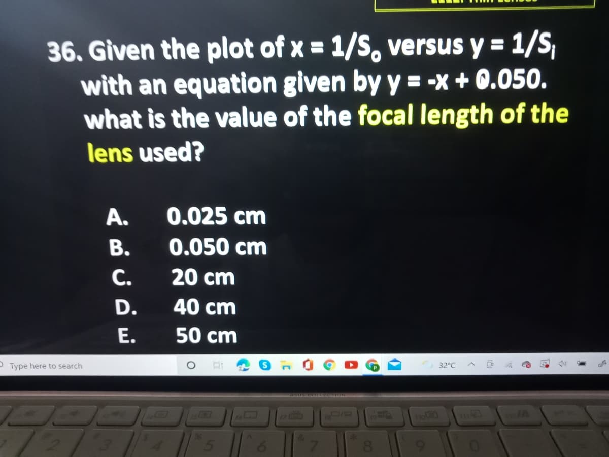 36. Given the plot of x = 1/S. versus y = 1/S,
with an equation given by y = -x + 0.050.
what is the value of the focal length of the
lens used?
A.
0.025 cm
В.
0.050 cm
С.
20 cm
D.
40 cm
Е.
50 cm
O Type here to search
32°C
93056650TEION
17
no
19
96
&
6.
