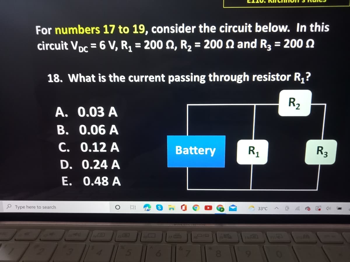 For numbers 17 to 19, consider the circuit below. In this
circuit Vpc = 6 V, R, = 200 Q, R, = 200 Q and R3 = 200 Q
%3D
%3D
18. What is the current passing through resistor R,?
R2
A. 0.03 A
B. 0.06 A
C. 0.12 A
D. 0.24 A
E. 0.48 A
Battery
R1
R3
P Type here to search
33°C
asuse OLtee ION
17
Fol2
96
&
