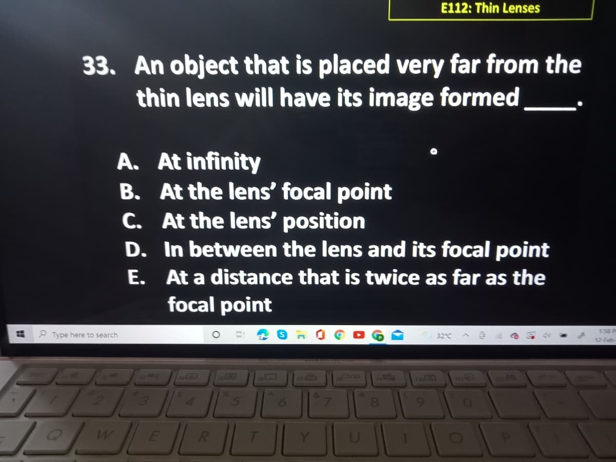 E112: Thin Lenses
33. An object that is placed very far from the
thin lens will have its image formed
A. At infinity
B. At the lens' focal point
C. At the lens' position
D. In between the lens and its focal point
E. At a distance that is twice as far as the
focal point
O Type here to search
32°C
17
o
96
4.
8.
R.
Y
