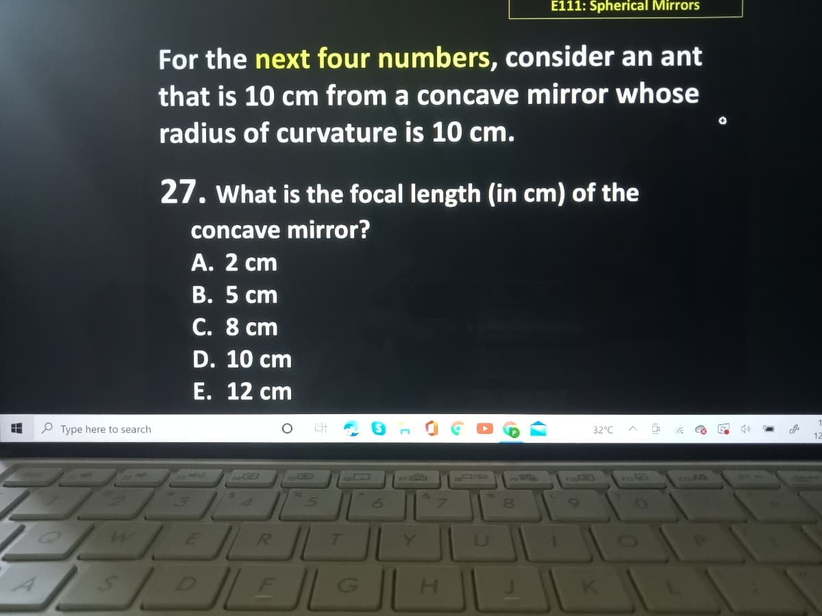 E111: Spherical Mirrors
For the next four numbers, consider an ant
that is 10 cm from a concave mirror whose
radius of curvature is 10 cm.
27. What is the focal length (in cm) of the
concave mirror?
А. 2 ст
В. 5 ст
C. 8 cm
D. 10 cm
E. 12 сm
P Type here to search
32°C
8.
R.
Y
H.

