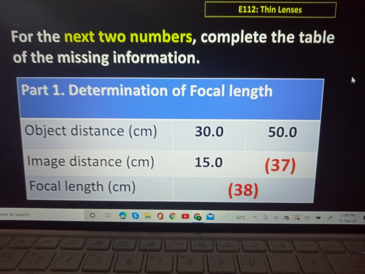 E112: Thin Lenses
For the next two numbers, complete the table
of the missing information.
Part 1. Determination of Focal length
Object distance (cm)
30.0
50.0
Image distance (cm)
15.0
(37)
Focal length (cm)
(38)
here to search
2:00 PM
32°C
12-Feb-22
6.
8.
