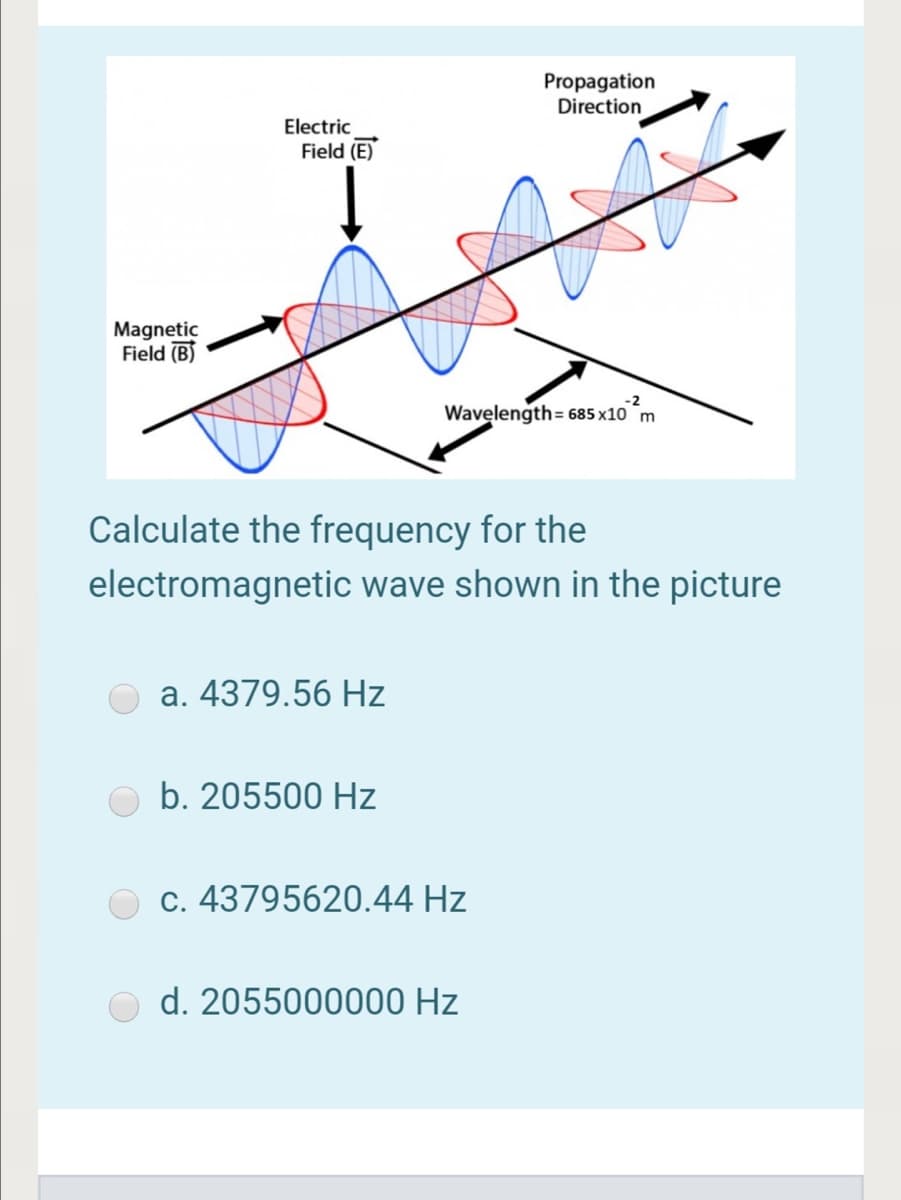 Propagation
Direction
Electric
Field (E)
Magnetic
Field (B)
Wavęlength= 685 x10 m
Calculate the frequency for the
electromagnetic wave shown in the picture
a. 4379.56 Hz
b. 205500 Hz
c. 43795620.44 Hz
d. 2055000000 Hz
