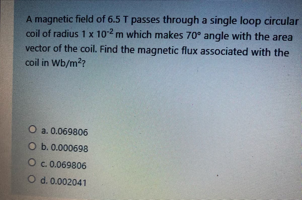 A magnetic field of 6.5 T passes through a single loop circular
coil of radius 1x 10 m which makes 70° angle with the area
vector of the coil. Find the magnetic flux associated with the
coil in Wb/m?
O a. 0.069806
O b. 0.000698
O c. 0.069806
O d. 0.002041
