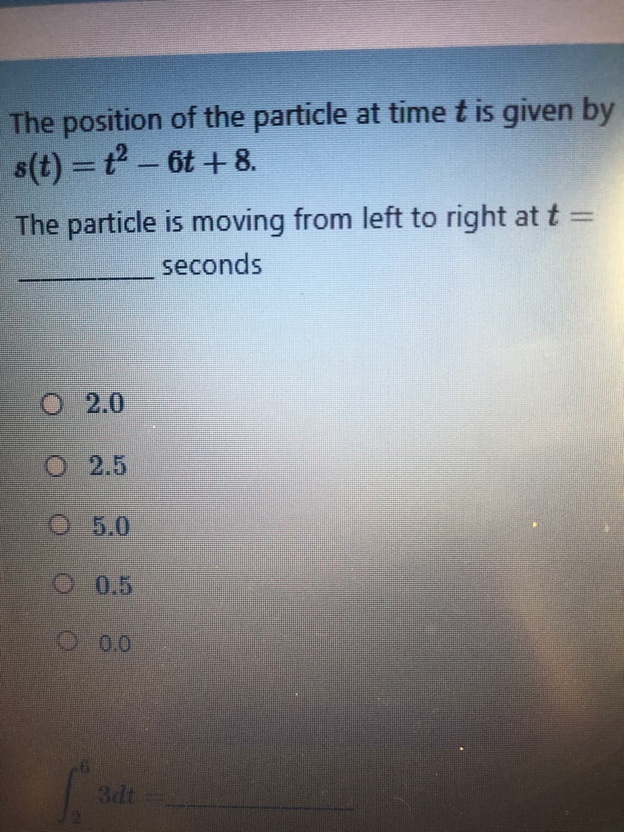The position of the particle at time t is given by
s(t) = t-
6t +8.
The particle is moving from left to right at t
seconds
2.0
O 2.5
5.0
O 0.5
0:00
3dt
