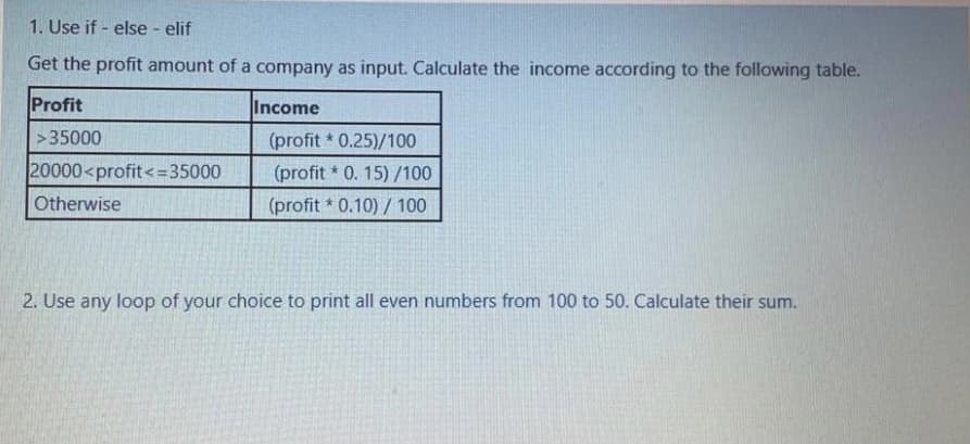 1. Use if - else - elif
Get the profit amount of a company as input. Calculate the income according to the following table.
Profit
Income
>35000
(profit 0.25)/100
20000<profit<=35000
(profit * 0. 15) /100
Otherwise
(profit * 0.10) / 100
2. Use any loop of your choice to print all even numbers from 100 to 50. Calculate their sum.
