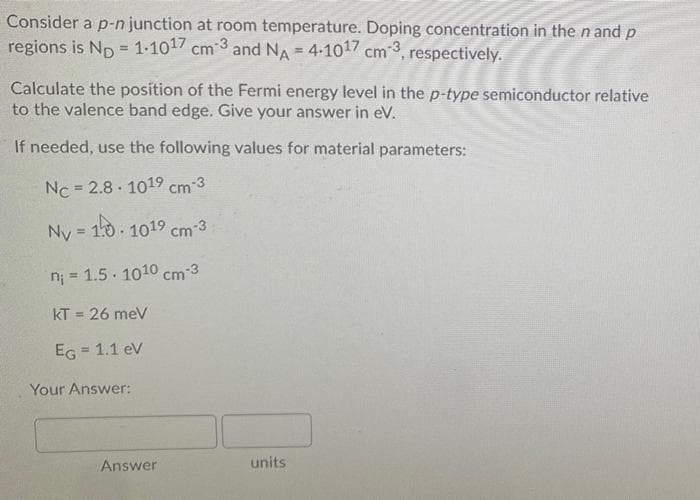 Consider a p-n junction at room temperature. Doping concentration in the n and p
regions is Np = 1-1017 cm 3 and NA = 4-1017 cm 3, respectively.
Calculate the position of the Fermi energy level in the p-type semiconductor relative
to the valence band edge. Give your answer in eV.
If needed, use the following values for material parameters:
Nc = 2.8 - 1019 cm 3
Ny = 10 1019 cm-3
%3D
n; = 1.5 1010 cm-3
%3D
kT = 26 meV
EG
= 1.1 ev
Your Answer:
Answer
units
