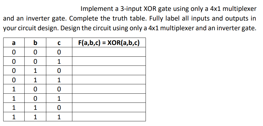 Implement a 3-input XOR gate using only a 4x1 multiplexer
and an inverter gate. Complete the truth table. Fully label all inputs and outputs in
your circuit design. Design the circuit using only a 4x1 multiplexer and an inverter gate.
b
F(a,b,c) = XOR(a,b,c)
a
1
1
1
1
1
1
1
1
1
1
1
