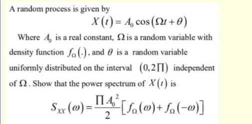 A random process is given by
X (t) = A, cos (2t + 0)
Where A, is a real constant, 2 is a random variable with
density function fo(), and 0 is a random variable
uniformly distributed on the interval (0,211) independent
of 2. Show that the power spectrum of X(t) is
%3D
2
[(w-)°f +(w)f]=(@) "s
