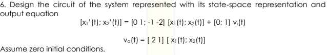 6. Design the circuit of the system represented with its state-space representation and
output equation
[xı' (t); x2' (t)] = [0 1; -1 -2] [x1 (t); x2(t)] + [0; 1] v:(t)
Vo(t) = [ 2 1] [ x1(t); x2(t)]
Assume zero initial conditions.
