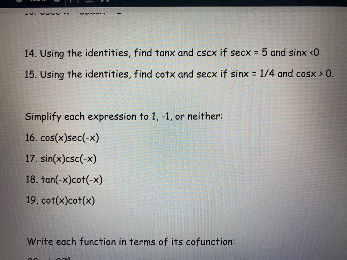 14. Using the identities, find tanx and cscx if secx = 5 and sinx <0
15. Using the identities, find cotx and secx if sinx = 1/4 and cosx > 0.
%3D
Simplify each expression to 1, -1, or neither:
16. cos(x)sec(-x)
17. sin(x)csc(-x)
18. tan(-x)cot(-x)
19. cot(x)cot(x)
Write each function in terms of its cofunction:
