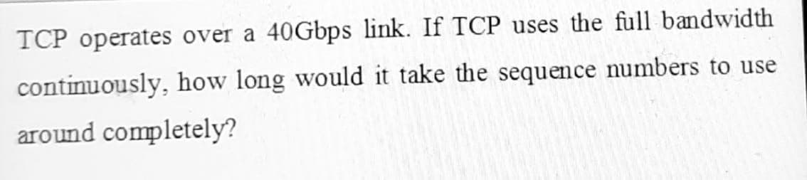 TCP operates over a 40Gbps link. If TCP uses the full bandwidth
continuously, how long would it take the sequence numbers to use
around completely?

