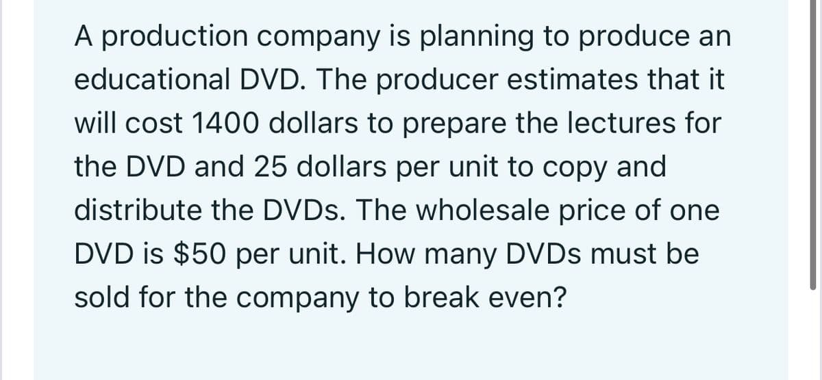 A production company is planning to produce an
educational DVD. The producer estimates that it
will cost 1400 dollars to prepare the lectures for
the DVD and 25 dollars per unit to copy and
distribute the DVDS. The wholesale price of one
DVD is $50 per unit. How many DVDS must be
sold for the company to break even?
