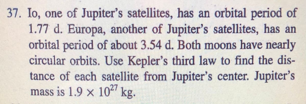 37. Io, one of Jupiter's satellites, has an orbital period of
1.77 d. Europa, another of Jupiter's satellites, has an
orbital period of about 3.54 d. Both moons have nearly
circular orbits. Use Kepler's third law to find the dis-
tance of each satellite from Jupiter's center. Jupiter's
mass is 1.9 x 102 kg.
