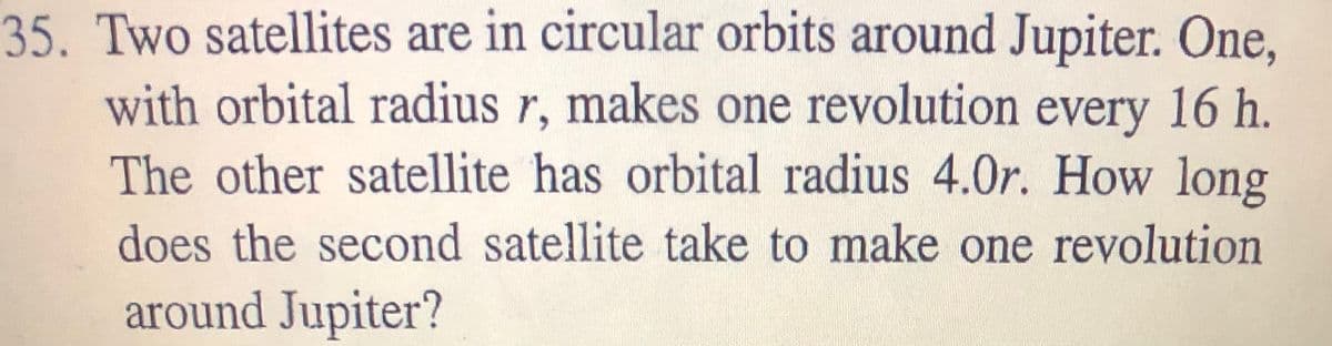 35. Two satellites are in circular orbits around Jupiter. One,
with orbital radius r, makes one revolution every 16 h.
The other satellite has orbital radius 4.0r. How long
does the second satellite take to make one revolution
around Jupiter?
