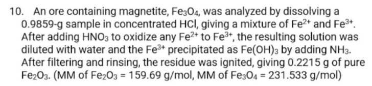 10. An ore containing magnetite, Fe304, was analyzed by dissolving a
0.9859-g sample in concentrated HCI, giving a mixture of Fe2+ and Fe3+.
After adding HNO3 to oxidize any Fe2* to Fe3+, the resulting solution was
diluted with water and the Fe3+ precipitated as Fe(OH)3 by adding NH3.
After filtering and rinsing, the residue was ignited, giving 0.2215 g of pure
Fe203. (MM of Fe203 = 159.69 g/mol, MM of Fe304 = 231.533 g/mol)
