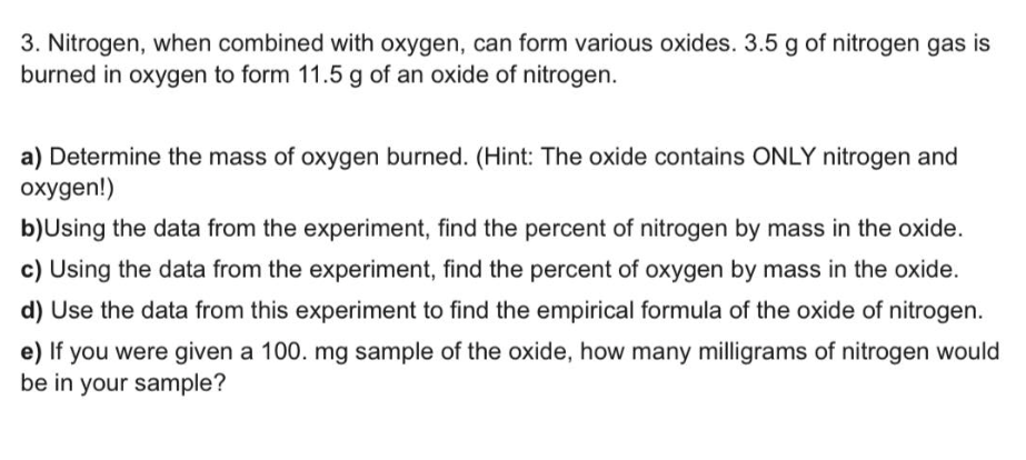 3. Nitrogen, when combined with oxygen, can form various oxides. 3.5 g of nitrogen gas is
burned in oxygen to form 11.5 g of an oxide of nitrogen.
a) Determine the mass of oxygen burned. (Hint: The oxide contains ONLY nitrogen and
oxygen!)
b)Using the data from the experiment, find the percent of nitrogen by mass in the oxide.
c) Using the data from the experiment, find the percent of oxygen by mass in the oxide.
d) Use the data from this experiment to find the empirical formula of the oxide of nitrogen.
e) If you were given a 100. mg sample of the oxide, how many milligrams of nitrogen would
be in your sample?