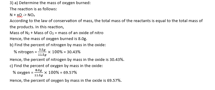3) a) Determine the mass of oxygen burned:
The reaction is as follows:
N + XQ -> NOx
According to the law of conservation of mass, the total mass of the reactants is equal to the total mass of
the products. In this reaction,
Mass of N₂ + Mass of O₂ = mass of an oxide of nitro
Hence, the mass of oxygen burned is 8.0g.
b) Find the percent of nitrogen by mass in the oxide:
% nitrogen 3.5g x 100% = 30.43%
11.5g
Hence, the percent of nitrogen by mass in the oxide is 30.43%.
c) Find the percent of oxygen by mass in the oxide:
8.0g
% oxygen = X 100% = 69.57%
11.5g
Hence, the percent of oxygen by mass in the oxide is 69.57%.