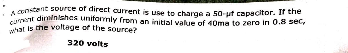 what is the voltage of the source?
current diminishes uniformly from an initial value of 40ma to zero in 0.8 sec,
A constant source of direct current is use to charge a 50-µf capacitor. If the
320 volts
