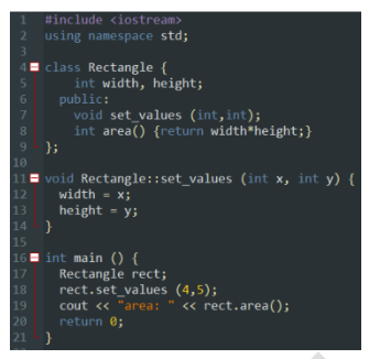 1 #include <iostream>
using namespace std;
4
class Rectangle {
5
int width, height;
public:
6
void set_values (int,int);
8
int area() {return width*height;}
9
};
10
void Rectangle::set_values (int x, int y) {
width = x;
12
13
height = y;
14 }
15
16
int main () {
Rectangle rect;
17
18
rect.set_values (4,5);
19
cout << "area: " << rect.area();
return 0;
20
21
}