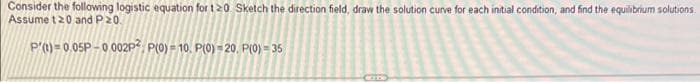 Consider the following logistic equation for t20 Sketch the direction field, draw the solution curve for each initial condition, and find the equilibrium solutions.
Assume t20 and P20.
P'() = 0.05P – 0 002P², P(0) = 10. P(0) = 20, P(0) = 35
