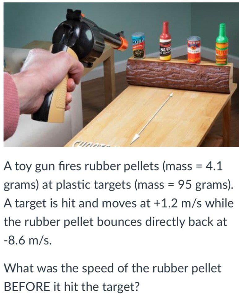 SOUP
SUD
A toy gun fires rubber pellets (mass = 4.1
grams) at plastic targets (mass = 95 grams).
A target is hit and moves at +1.2 m/s while
the rubber pellet bounces directly back at
-8.6 m/s.
What was the speed of the rubber pellet
BEFORE it hit the target?