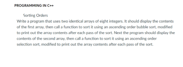 PROGRAMMING IN C++
Sorting Orders
Write a program that uses two identical arrays of eight integers. It should display the contents
of the first array, then call a function to sort it using an ascending order bubble sort, modified
to print out the array contents after each pass of the sort. Next the program should display the
contents of the second array, then call a function to sort it using an ascending order
selection sort, modified to print out the array contents after each pass of the sort.