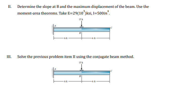 II.
III.
Determine the slope at B and the maximum displacement of the beam. Use the
moment-area theorems. Take E=29(10³)ksi, l=500in*.
15 k
6 ft
6 ft
Solve the previous problem item II using the conjugate beam method.
15 k
.6 ft