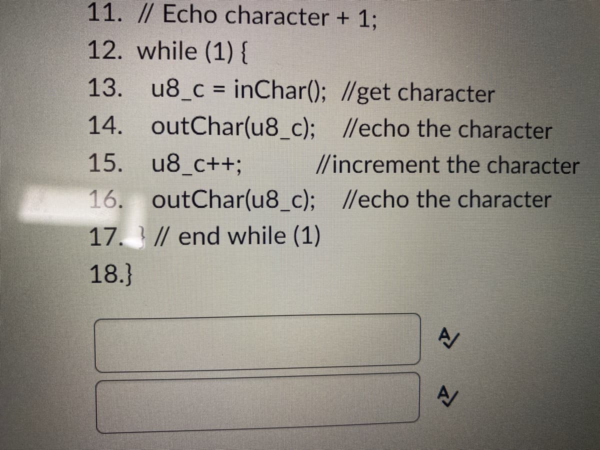 11. // Echo character + 1;
12. while (1) {
13. u8_c = inChar(); //get character
14. outChar(u8_c);
//echo the character
15.
u8_c++;
//increment the character
16. outChar(u8_c); //echo the character
17.// end while (1)
18.}
N
A