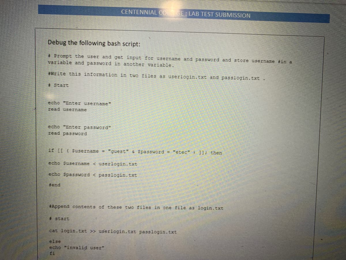 CENTENNIAL COL GE: LAB TEST SUBMISSION
Debug the following bash script:
# Prompt the user and get input for username and password and store username #in a
variable and password in another variable.
#Write this information in two files as userlogin. txt and passlogin.txt.
# start
echo "Enter username"
read username
echo "Enter password"
read password
if [I (Susername = "guest" & $password = "etec" ) ]]: then
echo Şusername < userlogin.txt
echo Spassword < passlogin.txt
tend
#Append contents of these two files in one file as login.txt
# start
cat login.txt >> userlogin.txt passlogin.txt
else
echo "invalid user"
fi
