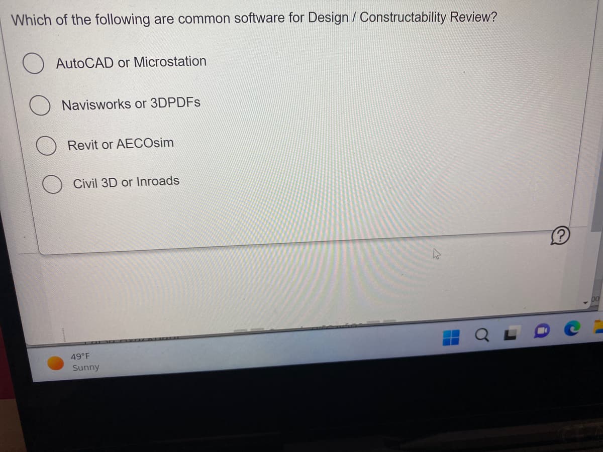 Which of the following are common software for Design / Constructability Review?
AutoCAD or Microstation
Navisworks or 3DPDFs
Revit or AECOsim
Civil 3D or Inroads
49°F
Sunny
Ⓡ