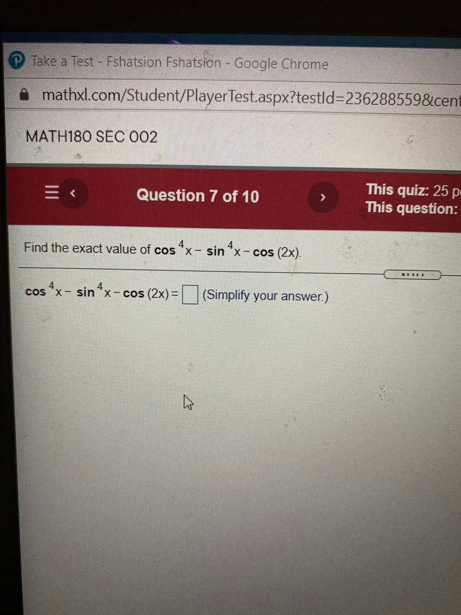 P Take a Test - Fshatsion Fshatsion - Google Chrome
mathxl.com/Student/PlayerTest.aspx?testld%3D236288559&cent
MATH180 SEC 002
This quiz: 25 p
This question:
Question 7 of 10
>
Find the exact value of cos "x- sin "x- cos (2x).
cos x- sin x-cos (2x)D
(Simplify your answer.)
